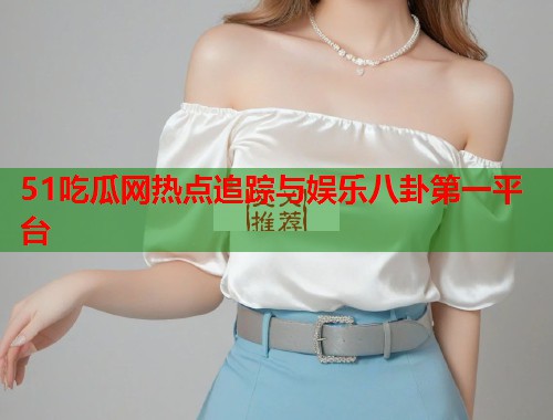 51吃瓜网热点追踪与娱乐八卦第一平台