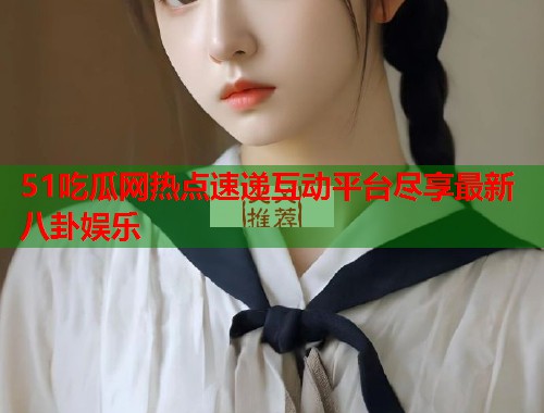 51吃瓜网热点速递互动平台尽享最新八卦娱乐