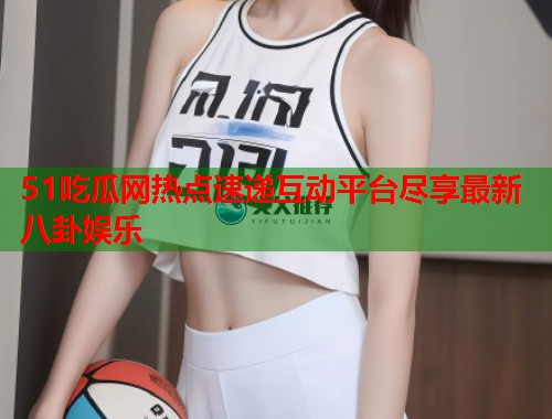 51吃瓜网热点速递互动平台尽享最新八卦娱乐