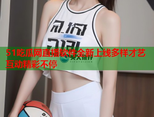 51吃瓜网直播软件全新上线多样才艺互动精彩不停