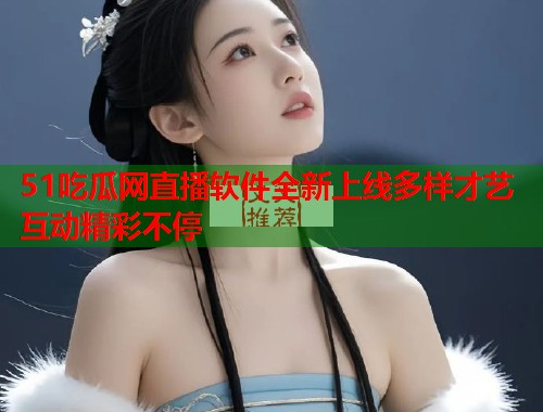 51吃瓜网直播软件全新上线多样才艺互动精彩不停