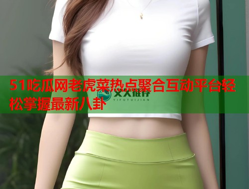 51吃瓜网老虎菜热点聚合互动平台轻松掌握最新八卦