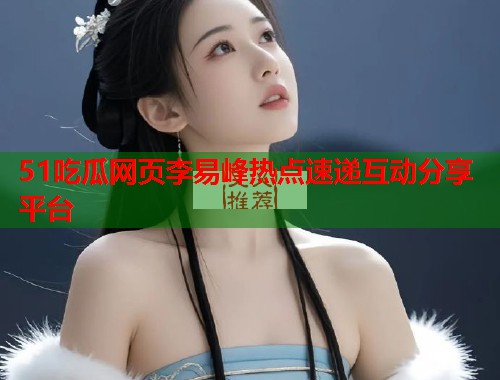51吃瓜网页李易峰热点速递互动分享平台 51吃瓜网页李易峰热点速递互动分享平台