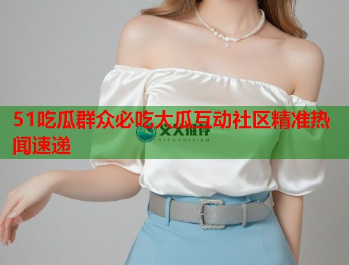 51吃瓜群众必吃大瓜互动社区精准热闻速递