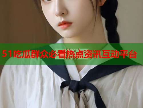 51吃瓜群众必看热点资讯互动平台