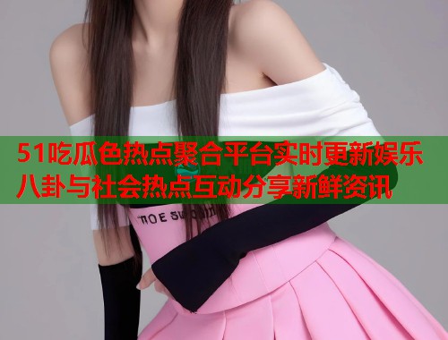 51吃瓜色热点聚合平台实时更新娱乐八卦与社会热点互动分享新鲜资讯