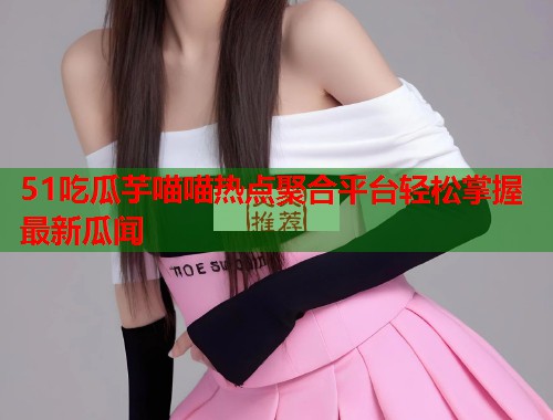 51吃瓜芋喵喵热点聚合平台轻松掌握最新瓜闻