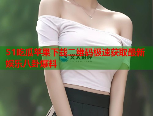 51吃瓜苹果下载二维码极速获取最新娱乐八卦爆料
