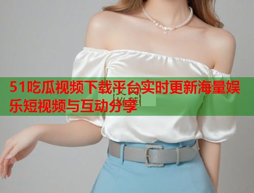 51吃瓜视频下载平台实时更新海量娱乐短视频与互动分享
