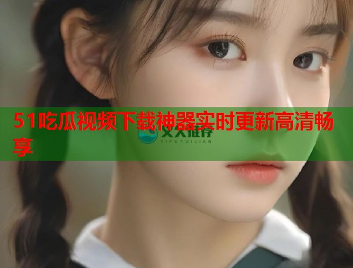 51吃瓜视频下载神器实时更新高清畅享