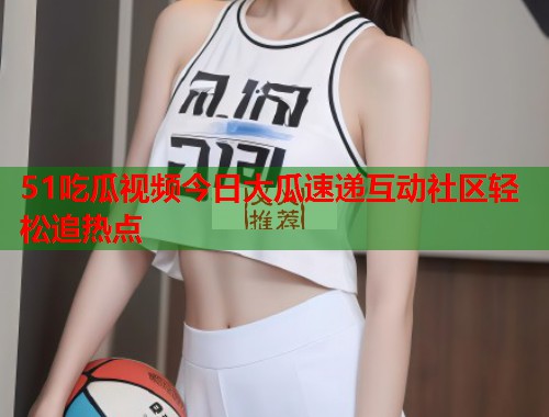 51吃瓜视频今日大瓜速递互动社区轻松追热点
