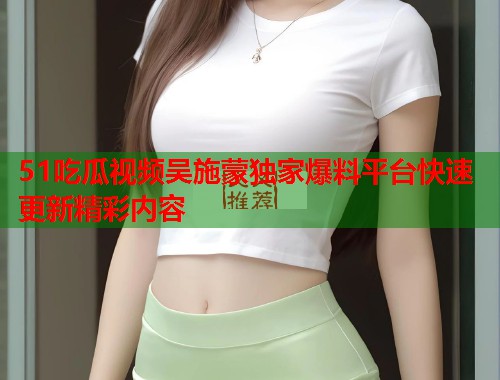 51吃瓜视频吴施蒙独家爆料平台快速更新精彩内容